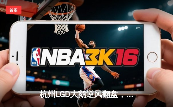 杭州LGD大鹅逆风翻盘，竞逐KPL春季赛总冠军