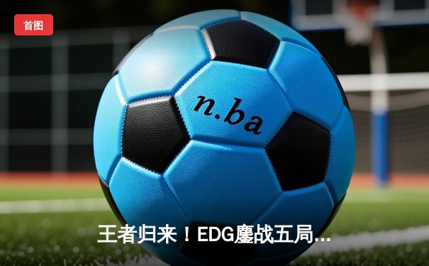 王者归来！EDG鏖战五局力克GEN，昂首挺进S13全球总决赛四强