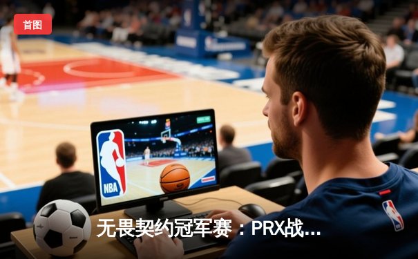 无畏契约冠军赛：PRX战队让二追三惊天逆转，铸就电竞赛史不朽传奇