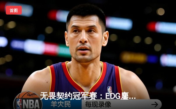 无畏契约冠军赛：EDG鏖战五局力克GEN，中国电竞创历史最佳战绩